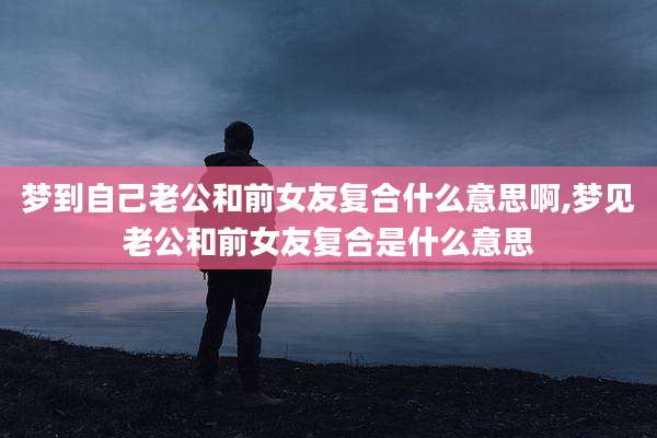 梦到自己老公和前女友复合什么意思啊,梦见老公和前女友复合是什么意思