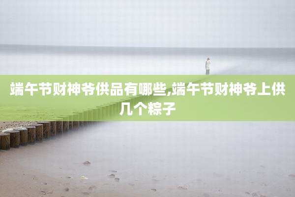 端午节财神爷供品有哪些,端午节财神爷上供几个粽子