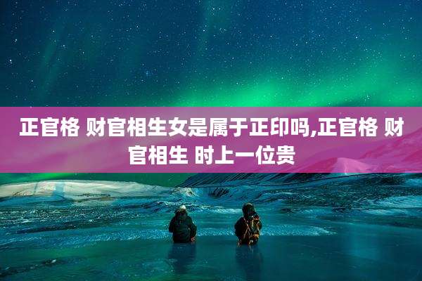 正官格 财官相生女是属于正印吗,正官格 财官相生 时上一位贵