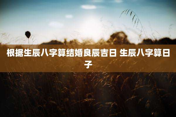 根据生辰八字算结婚良辰吉日 生辰八字算日子