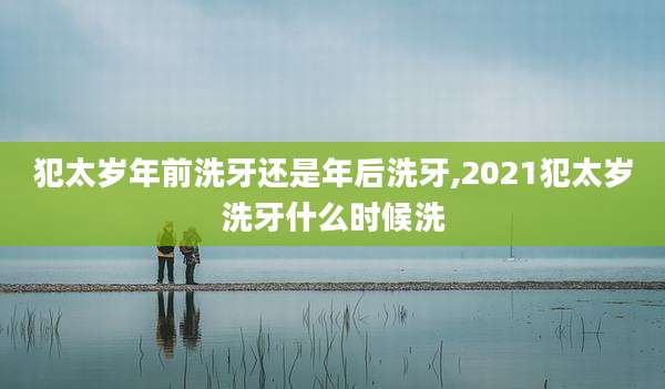 犯太岁年前洗牙还是年后洗牙,2021犯太岁洗牙什么时候洗