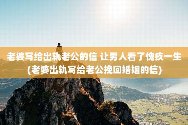 老婆写给出轨老公的信 让男人看了愧疚一生(老婆出轨写给老公挽回婚姻的信)
