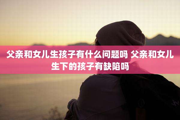 父亲和女儿生孩子有什么问题吗 父亲和女儿生下的孩子有缺陷吗