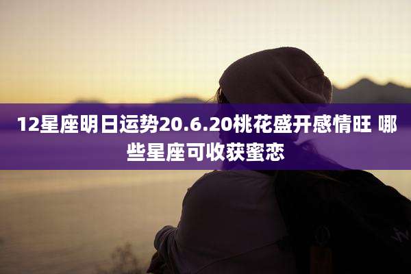 12星座明日运势20.6.20桃花盛开感情旺 哪些星座可收获蜜恋