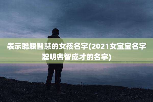 表示聪颖智慧的女孩名字(2021女宝宝名字聪明睿智成才的名字)