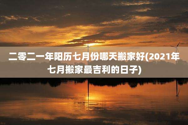 二零二一年阳历七月份哪天搬家好(2021年七月搬家最吉利的日子)
