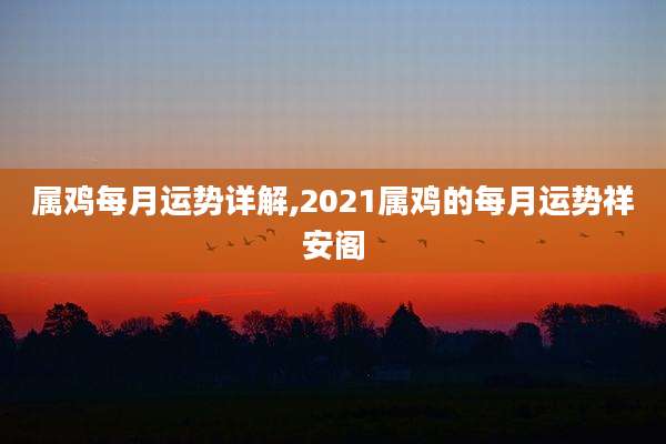 属鸡每月运势详解,2021属鸡的每月运势祥安阁