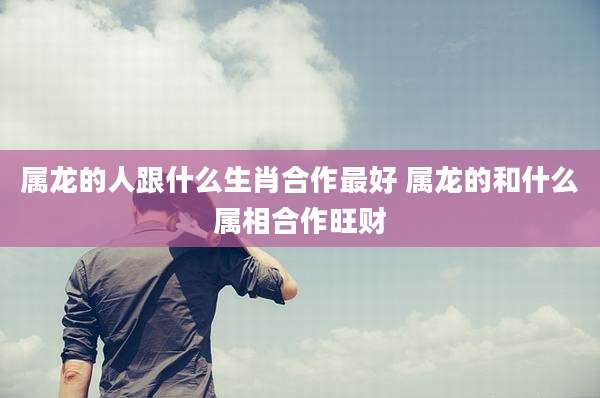 属龙的人跟什么生肖合作最好 属龙的和什么属相合作旺财