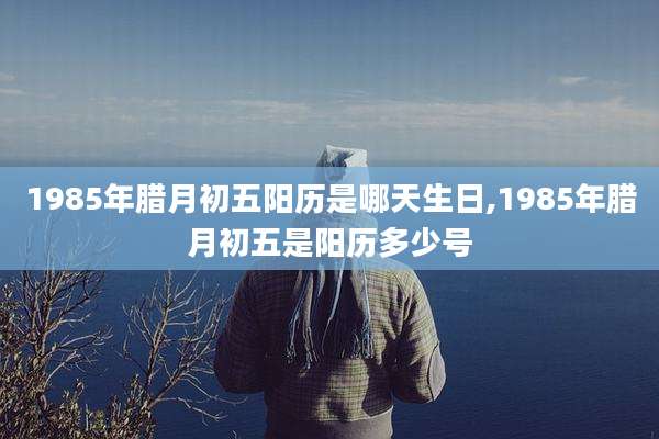1985年腊月初五阳历是哪天生日,1985年腊月初五是阳历多少号