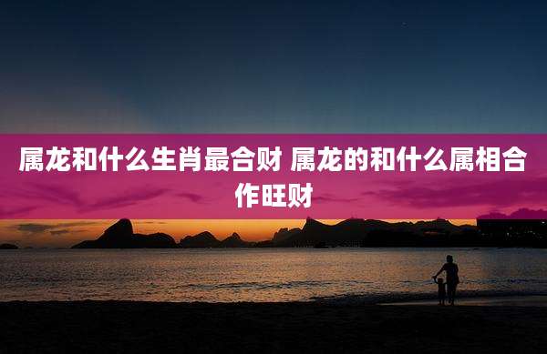 属龙和什么生肖最合财 属龙的和什么属相合作旺财