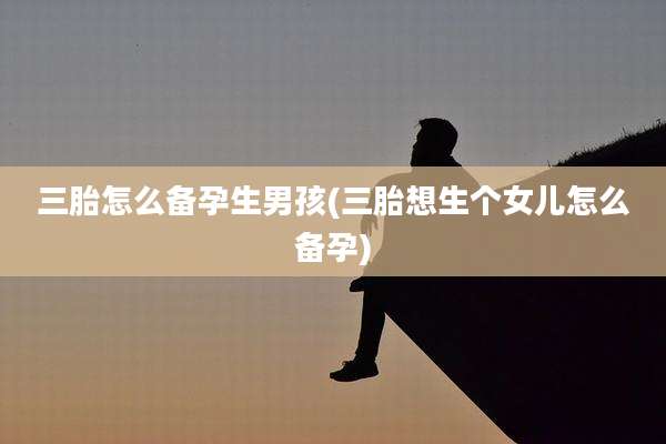 三胎怎么备孕生男孩(三胎想生个女儿怎么备孕)