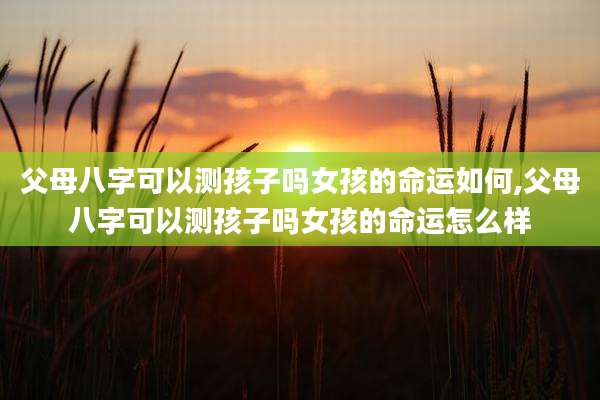 父母八字可以测孩子吗女孩的命运如何,父母八字可以测孩子吗女孩的命运怎么样