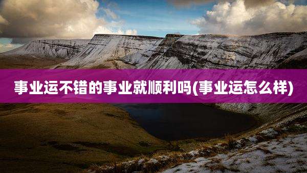 事业运不错的事业就顺利吗(事业运怎么样)
