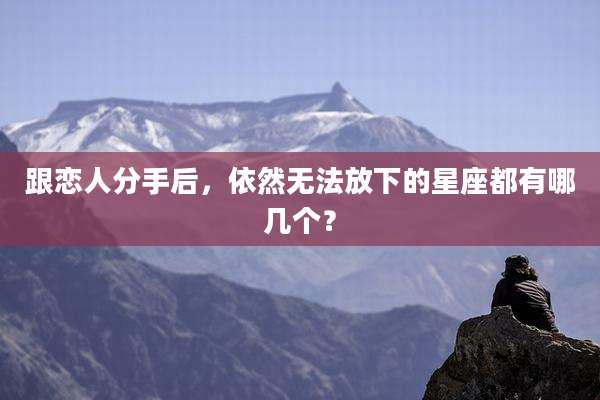 跟恋人分手后,依然无法放下的星座都有哪几个?