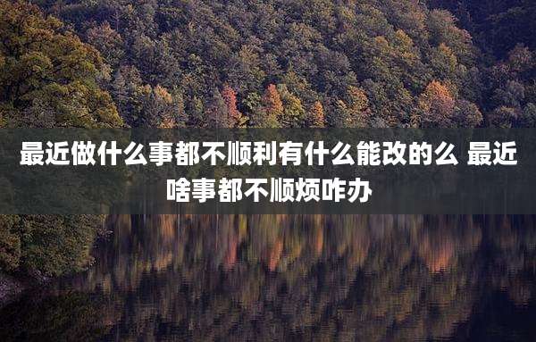 最近做什么事都不顺利有什么能改的么 最近啥事都不顺烦咋办