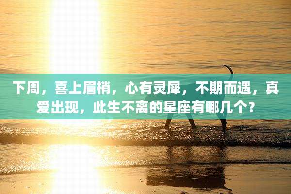下周,喜上眉梢,心有灵犀,不期而遇,真爱出现,此生不离的星座有哪几个?