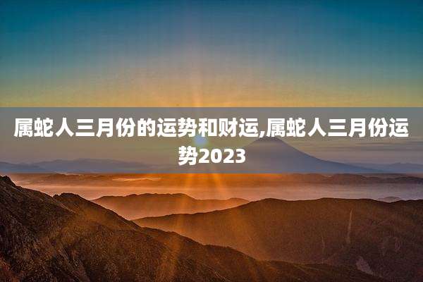 属蛇人三月份的运势和财运,属蛇人三月份运势2023