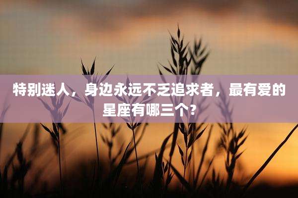 特别迷人，身边永远不乏追求者，最有爱的星座有哪三个？