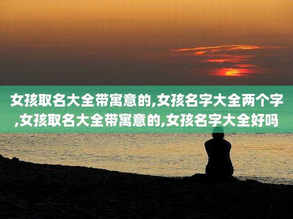 女孩取名大全带寓意的,女孩名字大全两个字,女孩取名大全带寓意的,女孩名字大全好吗