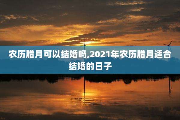 农历腊月可以结婚吗,2021年农历腊月适合结婚的日子
