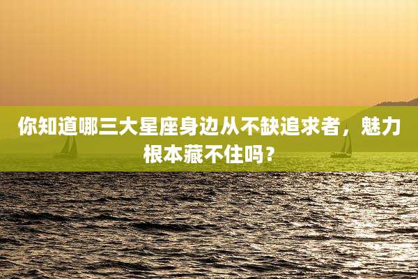 你知道哪三大星座身边从不缺追求者,魅力根本藏不住吗?