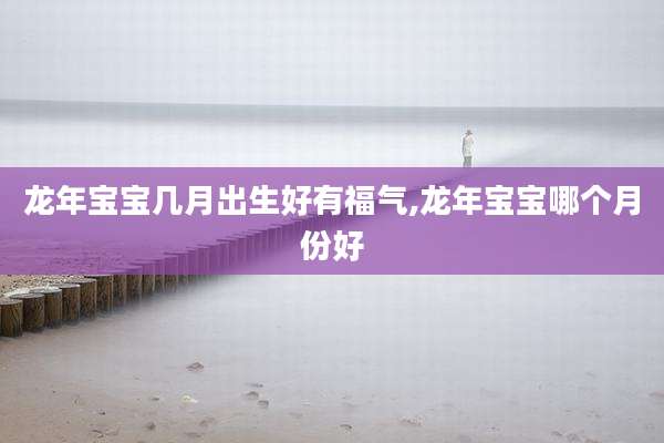 龙年宝宝几月出生好有福气,龙年宝宝哪个月份好