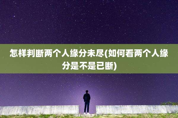 怎样判断两个人缘分未尽(如何看两个人缘分是不是已断)