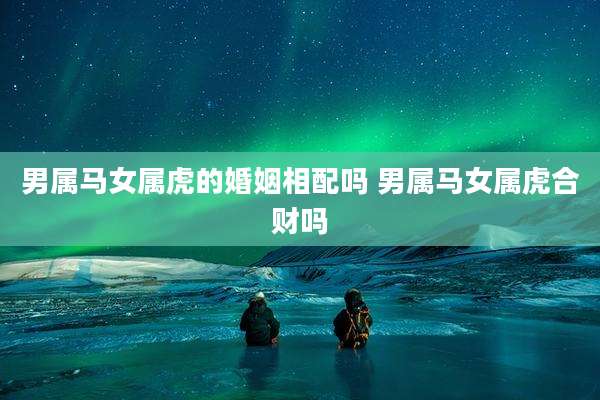 男属马女属虎的婚姻相配吗 男属马女属虎合财吗