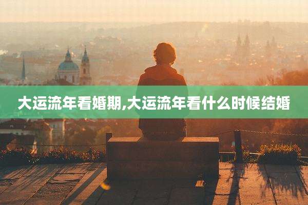 大运流年看婚期,大运流年看什么时候结婚