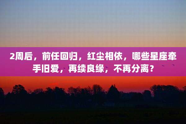 2周后，前任回归，红尘相依，哪些星座牵手旧爱，再续良缘，不再分离？