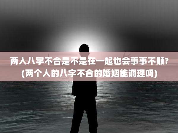 两人八字不合是不是在一起也会事事不顺?(两个人的八字不合的婚姻能调理吗)