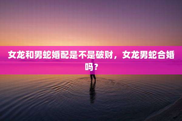 女龙和男蛇婚配是不是破财,女龙男蛇合婚吗?