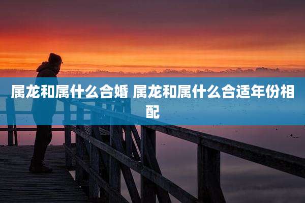属龙和属什么合婚 属龙和属什么合适年份相配