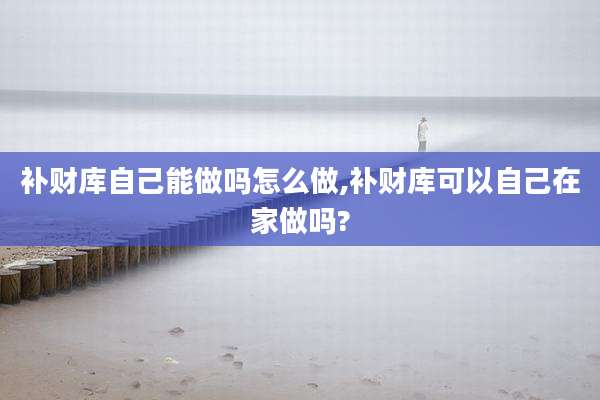补财库自己能做吗怎么做,补财库可以自己在家做吗?