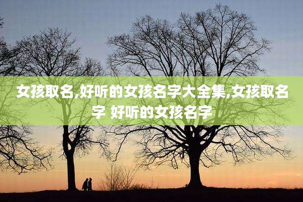 女孩取名,好听的女孩名字大全集,女孩取名字 好听的女孩名字