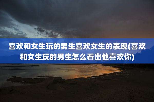 喜欢和女生玩的男生喜欢女生的表现(喜欢和女生玩的男生怎么看出他喜欢你)