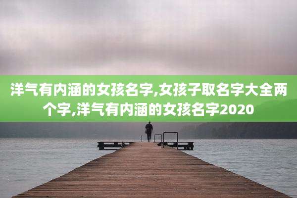 洋气有内涵的女孩名字,女孩子取名字大全两个字,洋气有内涵的女孩名字2020