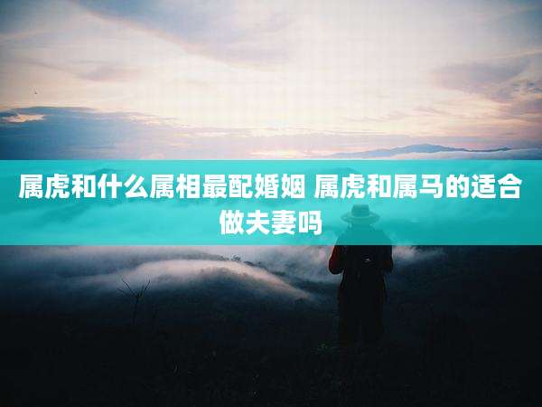 属虎和什么属相最配婚姻 属虎和属马的适合做夫妻吗