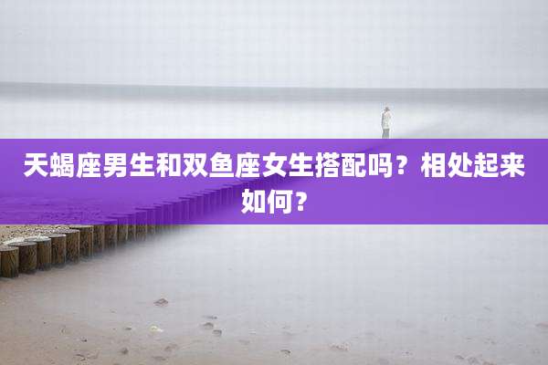 天蝎座男生和双鱼座女生搭配吗？相处起来如何？