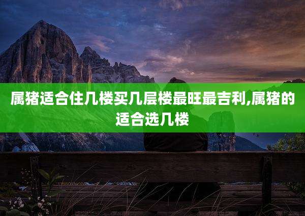属猪适合住几楼买几层楼最旺最吉利,属猪的适合选几楼