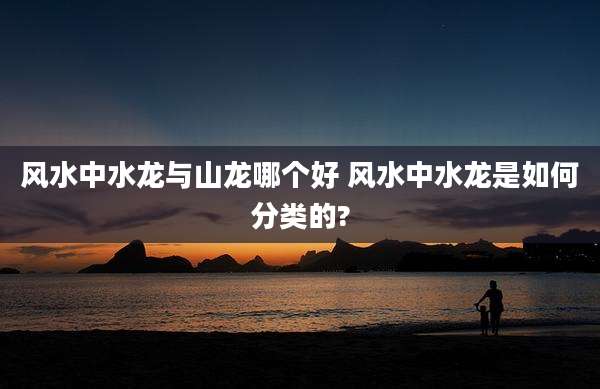 风水中水龙与山龙哪个好 风水中水龙是如何分类的?