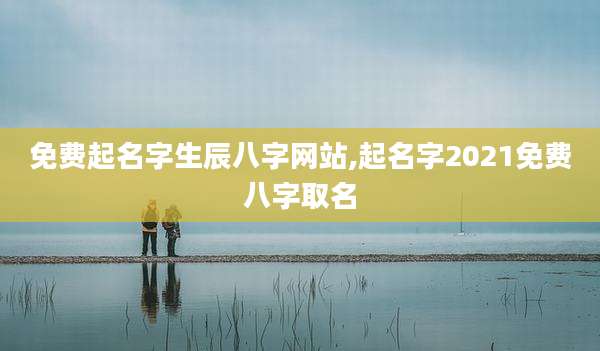 免费起名字生辰八字网站,起名字2021免费八字取名