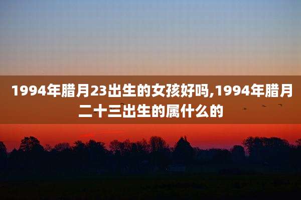 1994年腊月23出生的女孩好吗,1994年腊月二十三出生的属什么的