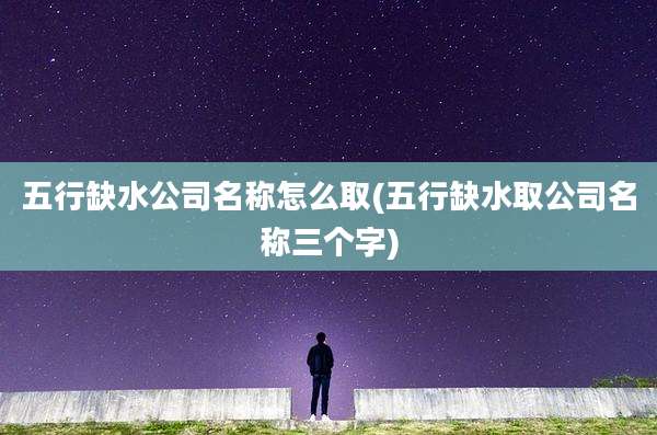 五行缺水公司名称怎么取(五行缺水取公司名称三个字)