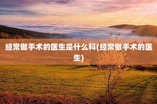 经常做手术的医生是什么科(经常做手术的医生)