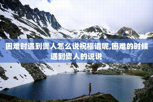 困难时遇到贵人怎么说祝福语呢,困难的时候遇到贵人的说说