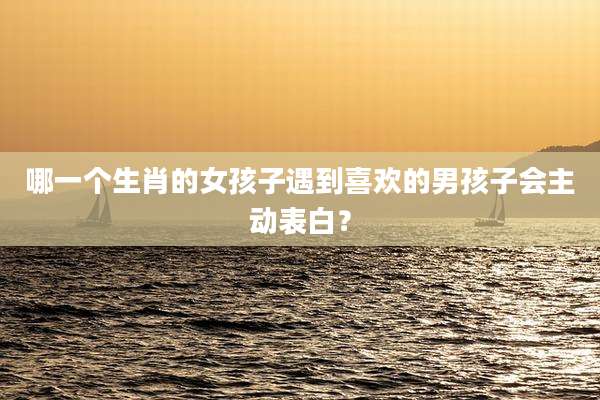 哪一个生肖的女孩子遇到喜欢的男孩子会主动表白?