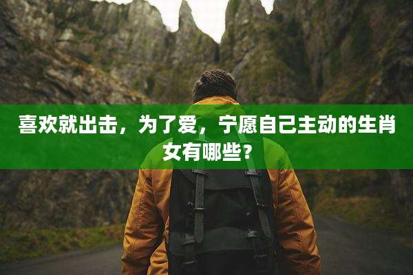 喜欢就出击，为了爱，宁愿自己主动的生肖女有哪些？