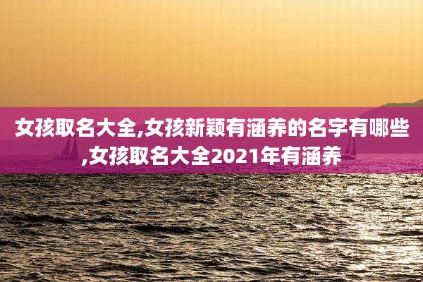 女孩取名大全,女孩新颖有涵养的名字有哪些,女孩取名大全2021年有涵养