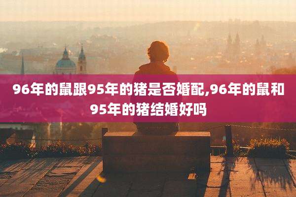 96年的鼠跟95年的猪是否婚配,96年的鼠和95年的猪结婚好吗
